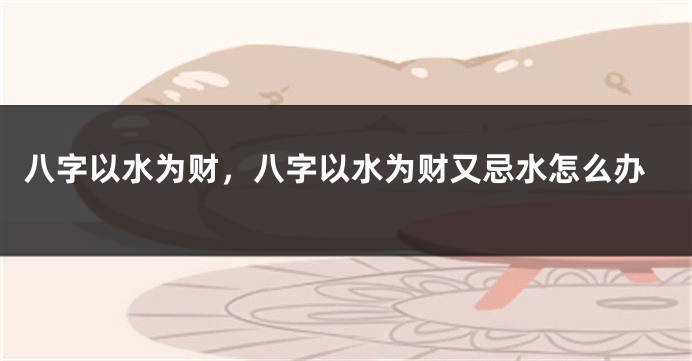 八字以水为财，八字以水为财又忌水怎么办