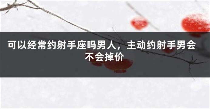 可以经常约射手座吗男人，主动约射手男会不会掉价