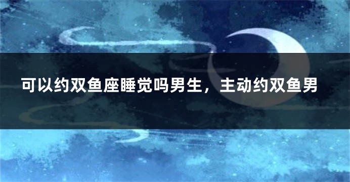 可以约双鱼座睡觉吗男生，主动约双鱼男