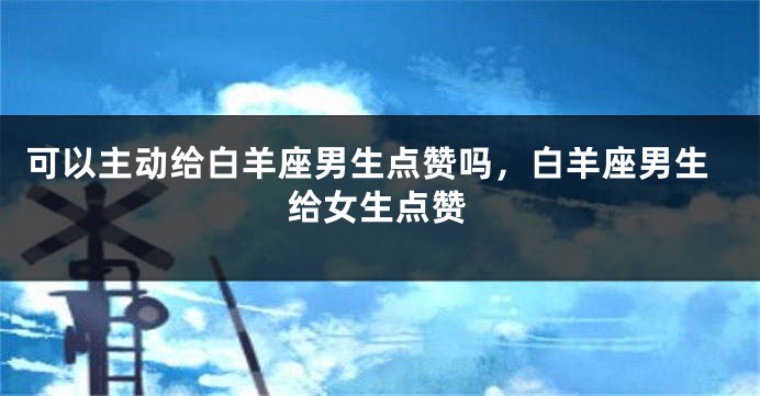 可以主动给白羊座男生点赞吗，白羊座男生给女生点赞