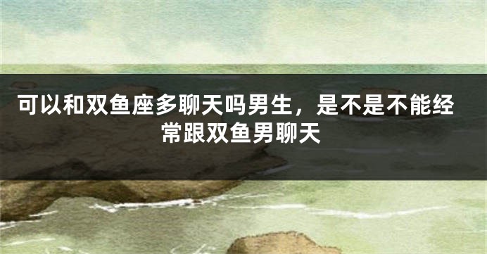 可以和双鱼座多聊天吗男生，是不是不能经常跟双鱼男聊天