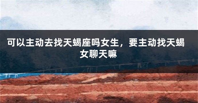 可以主动去找天蝎座吗女生，要主动找天蝎女聊天嘛