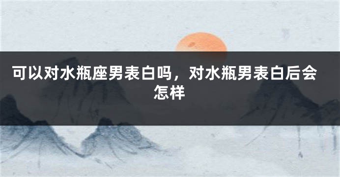 可以对水瓶座男表白吗，对水瓶男表白后会怎样