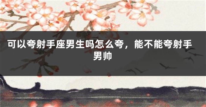 可以夸射手座男生吗怎么夸，能不能夸射手男帅