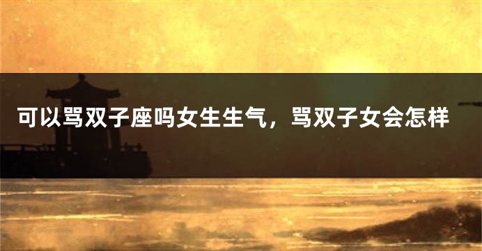 可以骂双子座吗女生生气，骂双子女会怎样