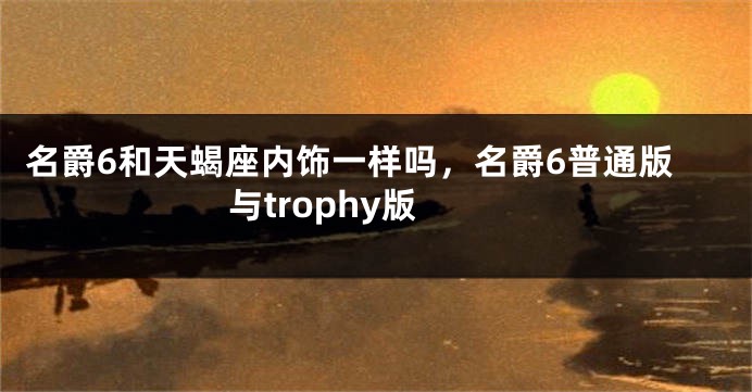 名爵6和天蝎座内饰一样吗，名爵6普通版与trophy版