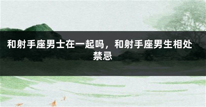 和射手座男士在一起吗，和射手座男生相处禁忌