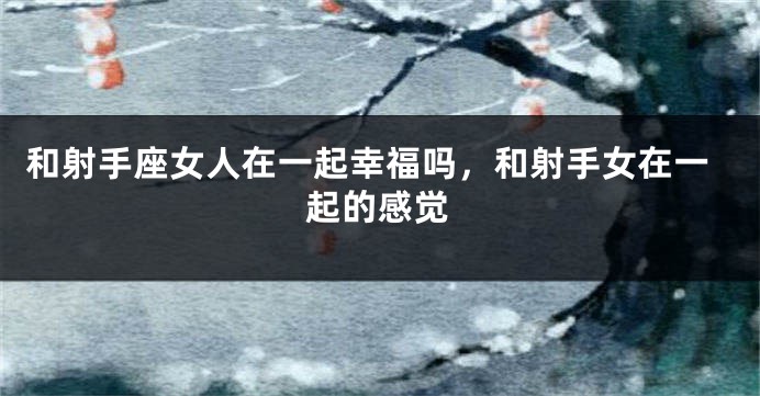 和射手座女人在一起幸福吗，和射手女在一起的感觉