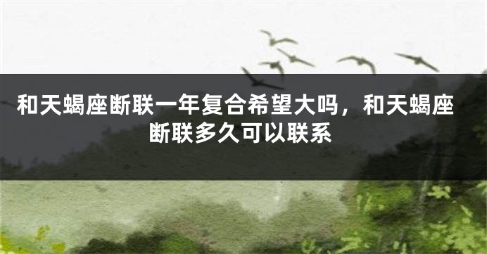 和天蝎座断联一年复合希望大吗，和天蝎座断联多久可以联系