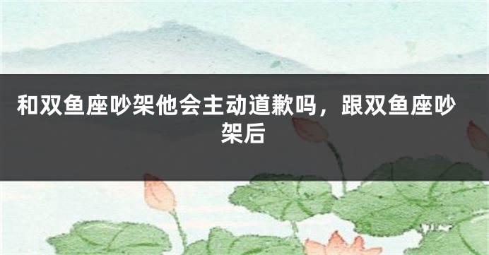 和双鱼座吵架他会主动道歉吗，跟双鱼座吵架后