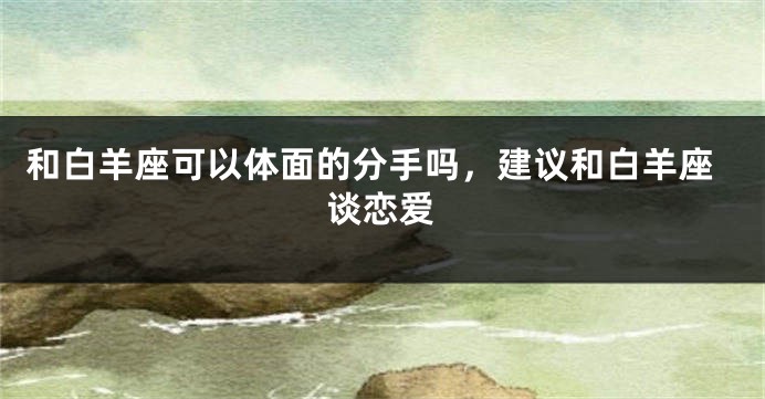 和白羊座可以体面的分手吗，建议和白羊座谈恋爱