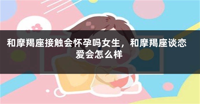 和摩羯座接触会怀孕吗女生，和摩羯座谈恋爱会怎么样