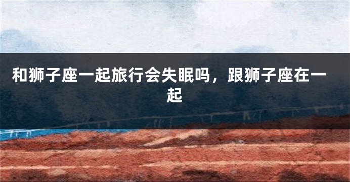 和狮子座一起旅行会失眠吗，跟狮子座在一起