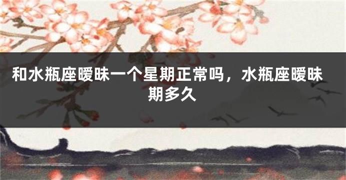 和水瓶座暧昧一个星期正常吗，水瓶座暧昧期多久