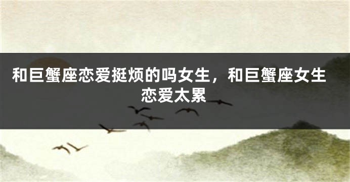 和巨蟹座恋爱挺烦的吗女生，和巨蟹座女生恋爱太累