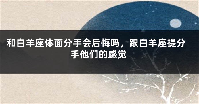 和白羊座体面分手会后悔吗，跟白羊座提分手他们的感觉