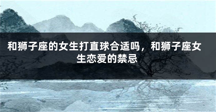和狮子座的女生打直球合适吗，和狮子座女生恋爱的禁忌
