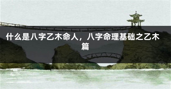 什么是八字乙木命人，八字命理基础之乙木篇