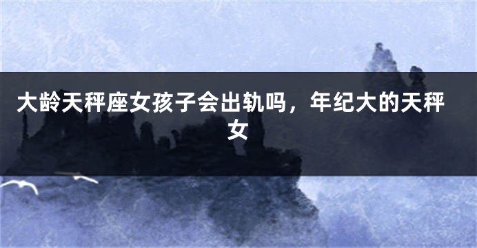大龄天秤座女孩子会出轨吗，年纪大的天秤女