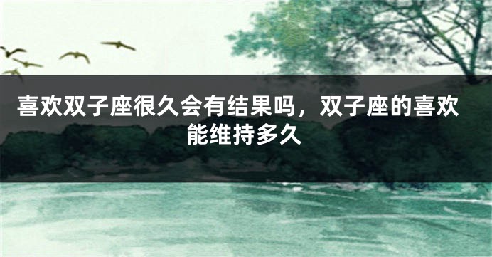 喜欢双子座很久会有结果吗，双子座的喜欢能维持多久