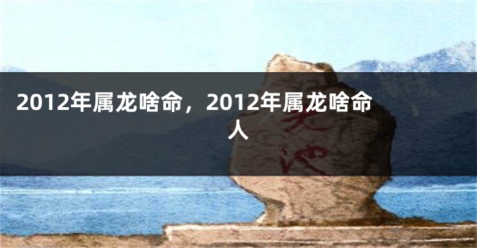 2012年属龙啥命，2012年属龙啥命人