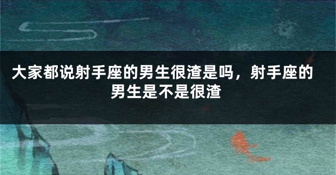 大家都说射手座的男生很渣是吗，射手座的男生是不是很渣