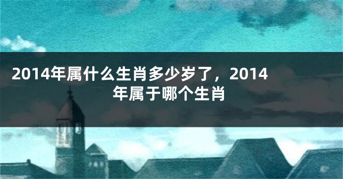 2014年属什么生肖多少岁了，2014年属于哪个生肖