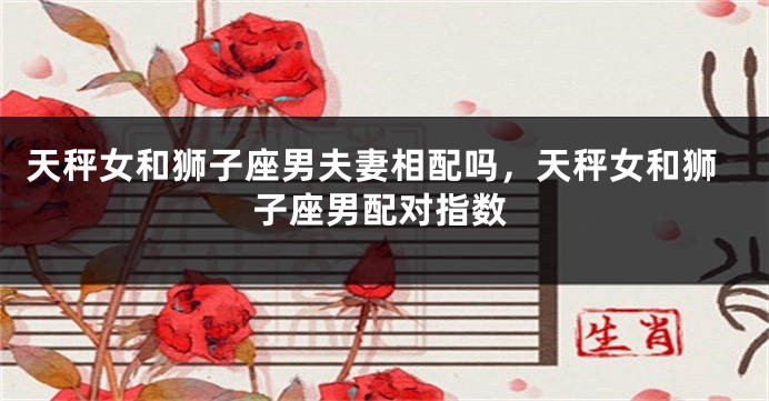 天秤女和狮子座男夫妻相配吗，天秤女和狮子座男配对指数