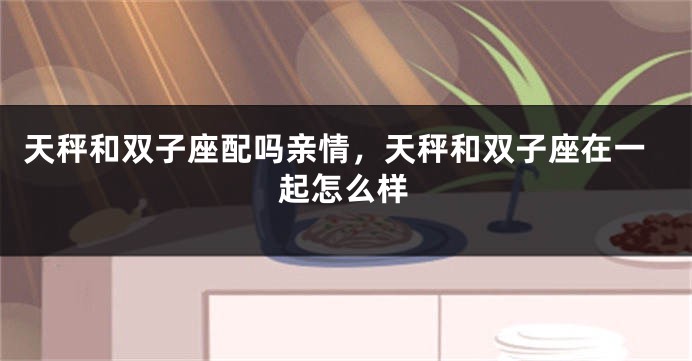 天秤和双子座配吗亲情，天秤和双子座在一起怎么样