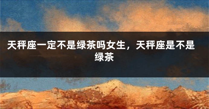 天秤座一定不是绿茶吗女生，天秤座是不是绿茶