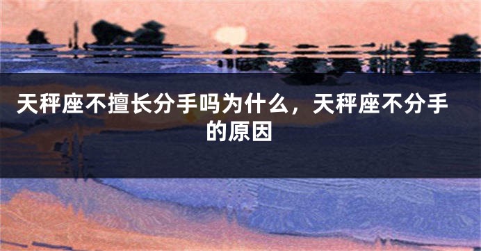 天秤座不擅长分手吗为什么，天秤座不分手的原因