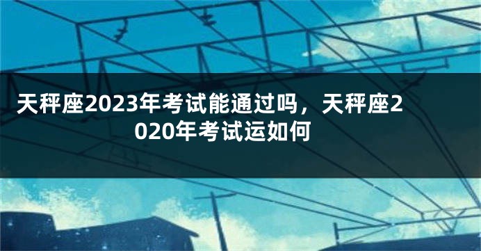 天秤座2023年考试能通过吗，天秤座2020年考试运如何