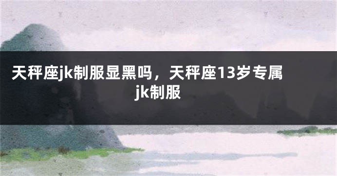 天秤座jk制服显黑吗，天秤座13岁专属jk制服
