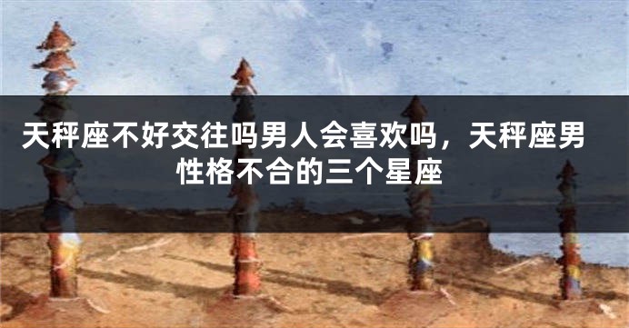 天秤座不好交往吗男人会喜欢吗，天秤座男性格不合的三个星座