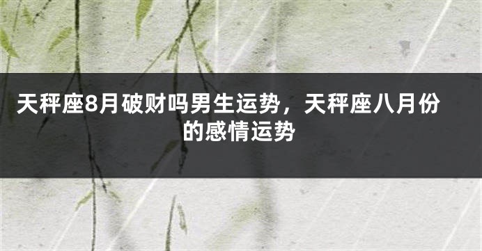 天秤座8月破财吗男生运势，天秤座八月份的感情运势