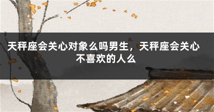 天秤座会关心对象么吗男生，天秤座会关心不喜欢的人么