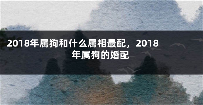 2018年属狗和什么属相最配，2018年属狗的婚配