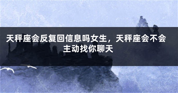 天秤座会反复回信息吗女生，天秤座会不会主动找你聊天
