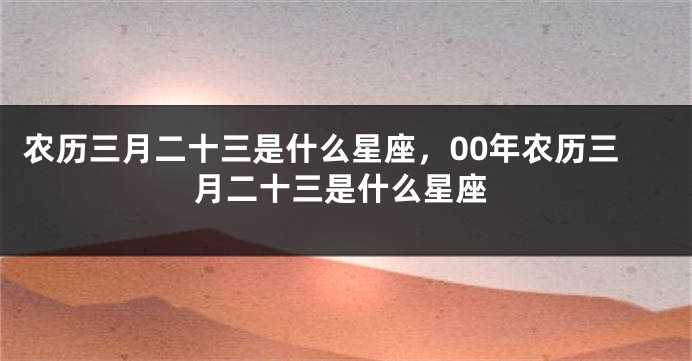 农历三月二十三是什么星座，00年农历三月二十三是什么星座