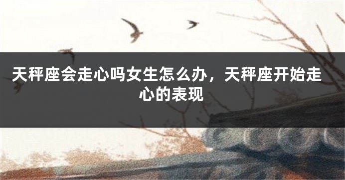 天秤座会走心吗女生怎么办，天秤座开始走心的表现