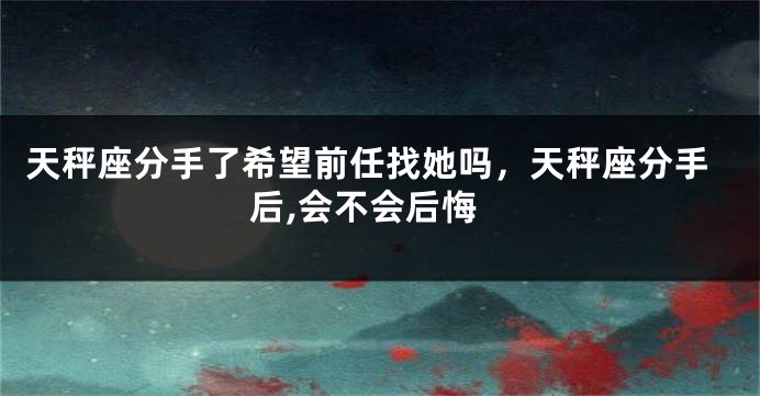 天秤座分手了希望前任找她吗，天秤座分手后,会不会后悔