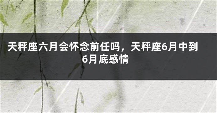 天秤座六月会怀念前任吗，天秤座6月中到6月底感情