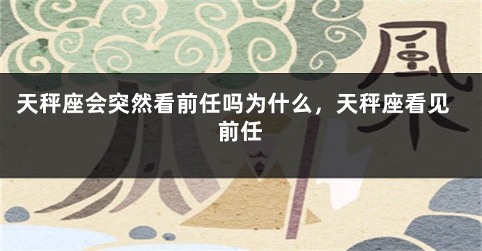 天秤座会突然看前任吗为什么，天秤座看见前任