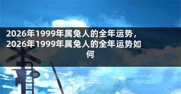 2026年1999年属兔人的全年运势，2026年1999年属兔人的全年运势如何