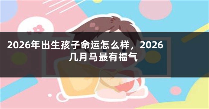 2026年出生孩子命运怎么样，2026几月马最有福气