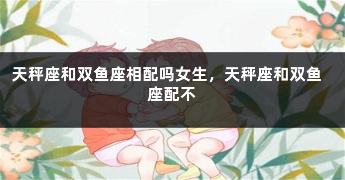 天秤座和双鱼座相配吗女生，天秤座和双鱼座配不