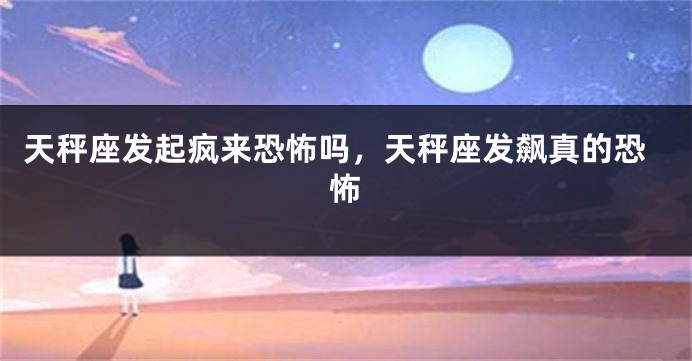 天秤座发起疯来恐怖吗，天秤座发飙真的恐怖