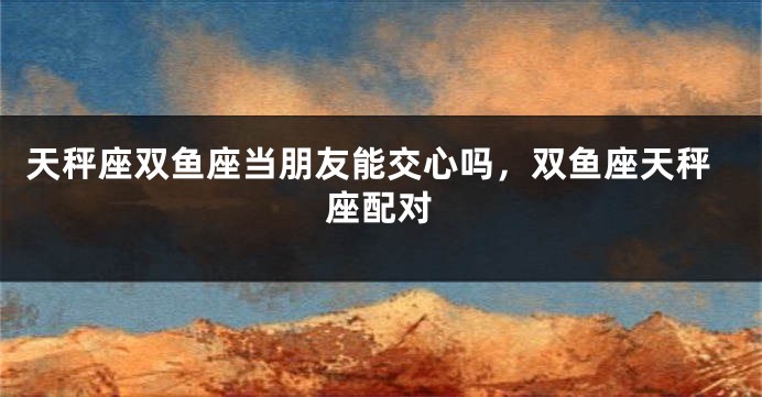 天秤座双鱼座当朋友能交心吗，双鱼座天秤座配对