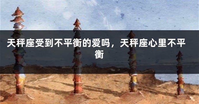 天秤座受到不平衡的爱吗，天秤座心里不平衡