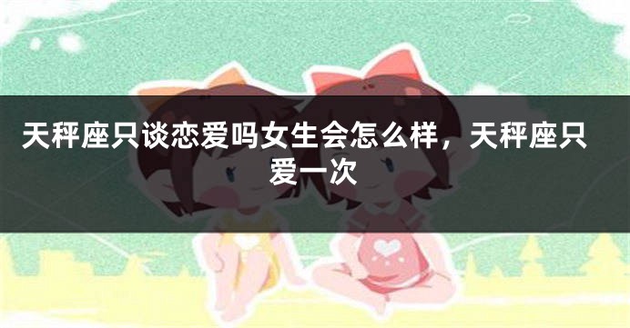 天秤座只谈恋爱吗女生会怎么样，天秤座只爱一次